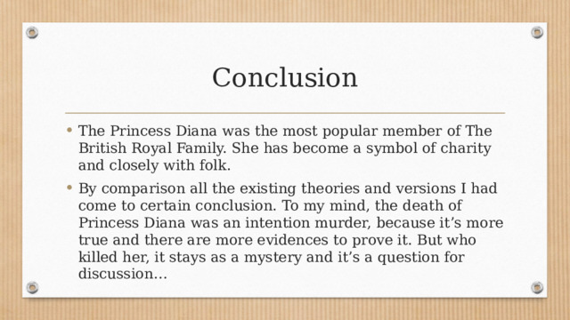 Conclusion The Princess Diana was the most popular member of The British Royal Family. She has become a symbol of charity and closely with folk. By comparison all the existing theories and versions I had come to certain conclusion. To my mind, the death of Princess Diana was an intention murder, because it’s more true and there are more evidences to prove it. But who killed her, it stays as a mystery and it’s a question for discussion… 