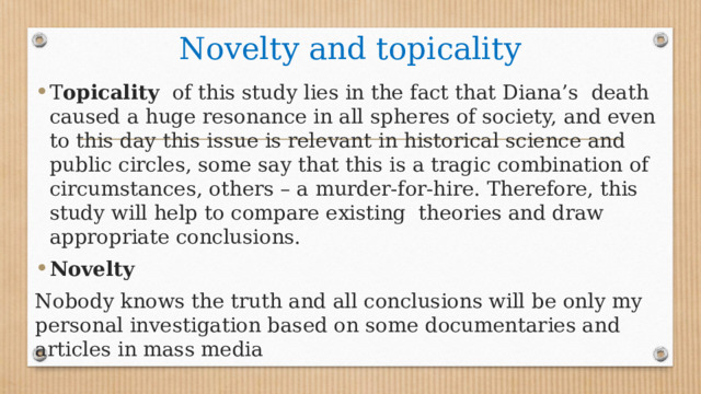 Novelty and topicality T opicality of this study lies in the fact that Diana’s death caused a huge resonance in all spheres of society, and even to this day this issue is relevant in historical science and public circles, some say that this is a tragic combination of circumstances, others – a murder-for-hire. Therefore, this study will help to compare existing theories and draw appropriate conclusions. Novelty Nobody knows the truth and all conclusions will be only my personal investigation based on some documentaries and articles in mass media 