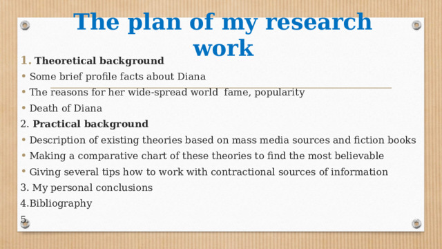 The plan of my research work Theoretical background Some brief profile facts about Diana The reasons for her wide-spread world fame, popularity Death of Diana 2. Practical background Description of existing theories based on mass media sources and fiction books Making a comparative chart of these theories to find the most believable Giving several tips how to work with contractional sources of information 3. My personal conclusions 4.Bibliography 5. 