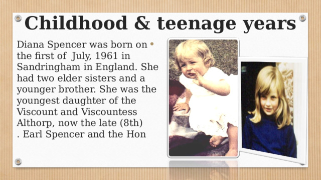 Childhood & teenage years Diana Spencer was born on the first of July, 1961 in Sandringham in England. She had two elder sisters and a younger brother. She was the youngest daughter of the Viscount and Viscountess Althorp, now the late (8th) Earl Spencer and the Hon . 