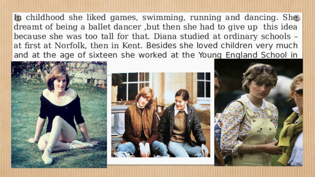 In childhood she liked games, swimming, running and dancing. She dreamt of being a ballet dancer ,but then she had to give up this idea because she was too tall for that. Diana studied at ordinary schools – at first at Norfolk, then in Kent. Besides she loved children very much and at the age of sixteen she worked at the Young England School in Pimlico. 