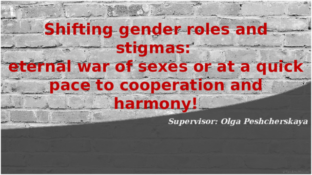 Shifting gender roles and stigmas: eternal war of sexes or at a quick pace to cooperation and harmony! Supervisor: Olga Peshcherskaya 