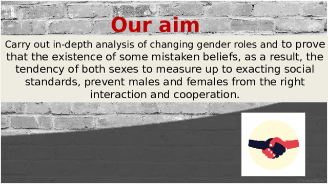 Our aim Carry out in-depth analysis of changing gender roles and to prove that the existence of some mistaken beliefs, as a result, the tendency of both sexes to measure up to exacting social standards, prevent males and females from the right interaction and cooperation. 