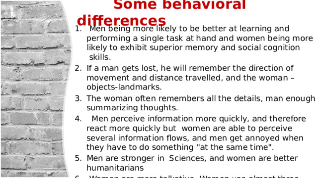  Some behavioral differences  Men being more likely to be better at learning and performing a single task at hand and women being more likely to exhibit superior memory and social cognition  skills. If a man gets lost, he will remember the direction of movement and distance travelled, and the woman – objects-landmarks. The woman often remembers all the details, man enough summarizing thoughts.  Men perceive information more quickly, and therefore react more quickly but women are able to perceive several information flows, and men get annoyed when they have to do something 