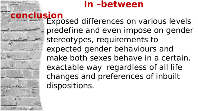  In –between conclusion Exposed differences on various levels predefine and even impose on gender stereotypes, requirements to expected gender behaviours and make both sexes behave in a certain, exactable way regardless of all life changes and preferences of inbuilt dispositions. 