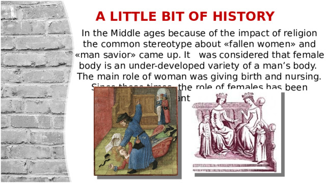 A LITTLE BIT OF HISTORY In the Middle ages because of the impact of religion the common stereotype about «fallen women» and «man savior» came up. It was considered that female body is an under-developed variety of a man’s body. The main role of woman was giving birth and nursing. Since those times, the role of females has been constantly changing. 