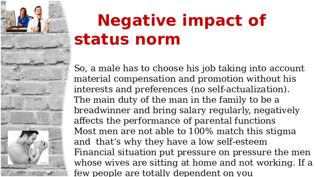  Negative impact of status norm  So, a male has to choose his job taking into account material compensation and promotion without his interests and preferences (no self-actualization). The main duty of the man in the family to be a breadwinner and bring salary regularly, negatively affects the performance of parental functions Most men are not able to 100% match this stigma and that’s why they have a low self-esteem Financial situation put pressure on pressure the men whose wives are sitting at home and not working. If a few people are totally dependent on you economically, it's a lot of pressure. 