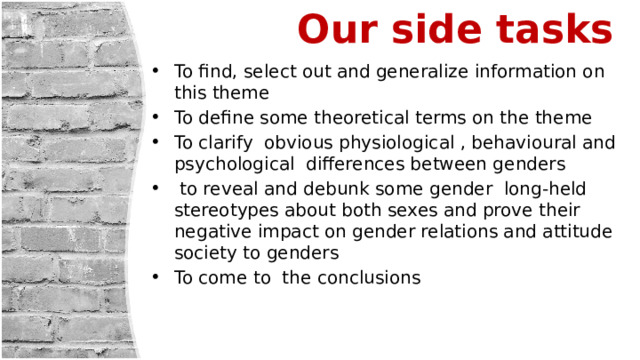  Our side tasks   To find, select out and generalize information on this theme To define some theoretical terms on the theme To clarify obvious physiological , behavioural and psychological differences between genders  to reveal and debunk some gender long-held stereotypes about both sexes and prove their negative impact on gender relations and attitude society to genders To come to the conclusions 