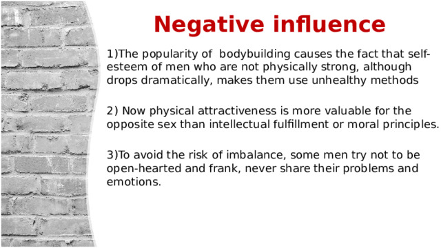  Negative influence 1)The popularity of bodybuilding causes the fact that self-esteem of men who are not physically strong, although drops dramatically, makes them use unhealthy methods 2) Now physical attractiveness is more valuable for the opposite sex than intellectual fulfillment or moral principles. 3)To avoid the risk of imbalance, some men try not to be open-hearted and frank, never share their problems and emotions. 