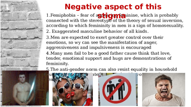 Negative aspect of this stigma 1.Femiphobia – fear of appearing feminine, which is probably connected with the stereotype of the theory of sexual inversion, according to which femininity in men is a sign of homosexuality. 2. Exaggerated masculine behavior of all kinds. 3.Men are expected to exert greater control over their emotions, so wу can see the manifestation of anger, aggressiveness and impulsiveness is encouraged 4.Many men fail to be a good father cause think that love, tender, emotional support and hugs are demonstrations of femininity. 5.The anti-gender norm can also resist equality in household duties, as men associate housework with women and femininity. 