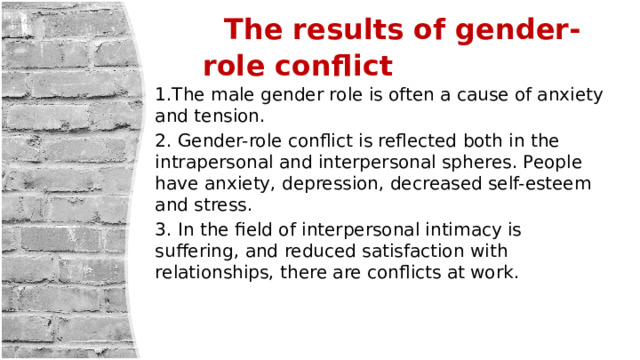  The results of gender-role conflict 1.The male gender role is often a cause of anxiety and tension. 2. Gender-role conflict is reflected both in the intrapersonal and interpersonal spheres. People have anxiety, depression, decreased self-esteem and stress. 3. In the field of interpersonal intimacy is suffering, and reduced satisfaction with relationships, there are conflicts at work. 