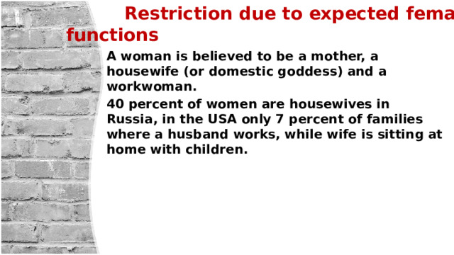  Restriction due to expected female functions A woman is believed to be a mother, a housewife (or domestic goddess) and a workwoman. 40 percent of women are housewives in Russia, in the USA only 7 percent of families where a husband works, while wife is sitting at home with children. 