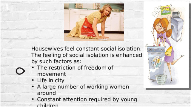 Housewives feel constant social isolation. The feeling of social isolation is enhanced by such factors as: The restriction of freedom of movement Life in city A large number of working women around Constant attention required by young children 