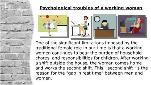 Psychological troubles of a working woman One of the significant limitations imposed by the traditional female role in our time is that a working women continues to bear the burden of household chores and responsibilities for children. After working a shift outside the house, the woman comes home and works the second shift. This 