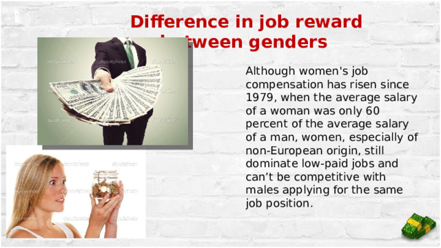 Difference in job reward between genders Although women's job compensation has risen since 1979, when the average salary of a woman was only 60 percent of the average salary of a man, women, especially of non-European origin, still dominate low-paid jobs and can’t be competitive with males applying for the same job position. 