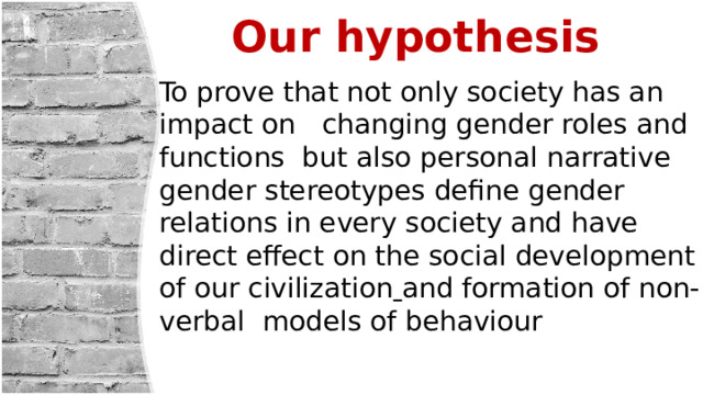 Our hypothesis To prove that not only society has an impact on changing gender roles and functions but also personal narrative gender stereotypes define gender relations in every society and have direct effect on the social development of our civilization  and formation of non-verbal models of behaviour 