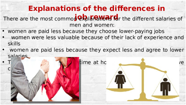 Explanations of the differences in job reward There are the most common explanations for the different salaries of men and women: women are paid less because they choose lower-paying jobs  women were less valuable because of their lack of experience and skills  women are paid less because they expect less and agree to lower salaries Their expect to stay much time at home with a medical sick-leave certificate 