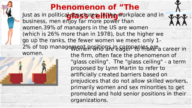 Phenomenon of “The glass ceiling” Just as in political structures, in the workplace and in business, men enjoy far more power than women.39% of managers in the US are women (which is 26% more than in 1978), but the higher we go up the ranks, the fewer women we meet: only 1-2% of top management positions in companies are women. Women who are eager to make a career in the firm, often face the phenomenon of 