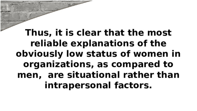 Thus, it is clear that the most reliable explanations of the obviously low status of women in organizations, as compared to men, are situational rather than intrapersonal factors. 