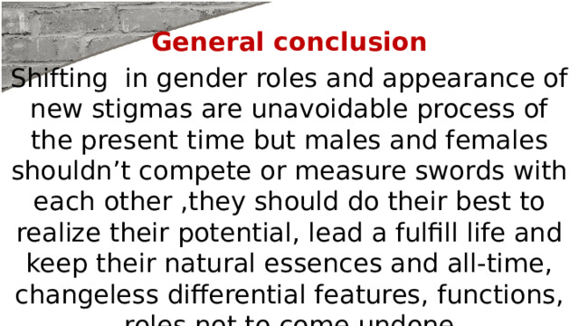 General conclusion Shifting in gender roles and appearance of new stigmas are unavoidable process of the present time but males and females shouldn’t compete or measure swords with each other ,they should do their best to realize their potential, lead a fulfill life and keep their natural essences and all-time, changeless differential features, functions, roles not to come undone 