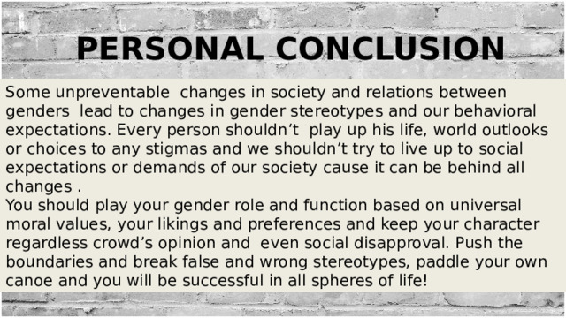 Personal conclusion Some unpreventable changes in society and relations between genders lead to changes in gender stereotypes and our behavioral expectations. Every person shouldn’t play up his life, world outlooks or choices to any stigmas and we shouldn’t try to live up to social expectations or demands of our society cause it can be behind all changes . You should play your gender role and function based on universal moral values, your likings and preferences and keep your character regardless crowd’s opinion and even social disapproval. Push the boundaries and break false and wrong stereotypes, paddle your own canoe and you will be successful in all spheres of life! 