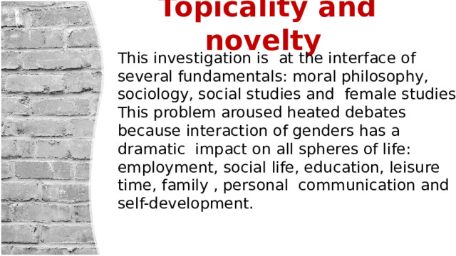 Topicality and novelty   This investigation is at the interface of several fundamentals: moral philosophy, sociology, social studies and female studies. This problem aroused heated debates because interaction of genders has a dramatic impact on all spheres of life: employment, social life, education, leisure time, family , personal communication and self-development. 