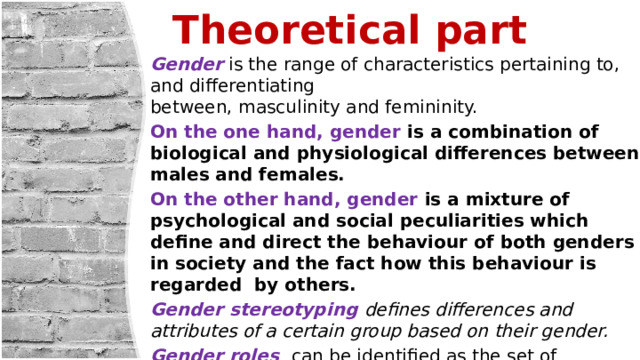 Theoretical part   Gender  is the range of characteristics pertaining to, and differentiating between, masculinity and femininity. On the one hand, gender is a combination of biological and physiological differences between males and females. On the other hand, gender is a mixture of psychological and social peculiarities which define and direct the behaviour of both genders in society and the fact how this behaviour is regarded by others. Gender stereotyping defines differences and attributes of a certain group based on their gender.  Gender roles  can be identified as the set of behaviors and attitudes expected of male and female members of a society by that society. 