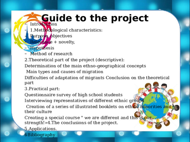 Guide to the project Introduction 1.Methodological characteristics: Purpose, objectives Relevance + novelty, Hypothesis Method of research Introduction 1.Methodological characteristics: Purpose, objectives Relevance + novelty, Hypothesis Method of research 2.Theoretical part of the project (descriptive): Determination of the main ethno-geographical concepts  Main types and causes of migration Difficulties of adaptation of migrants Conclusion on the theoretical part 3.Practical part: Questionnaire survey of high school students Interviewing representatives of different ethnic groups  Creation of a series of illustrated booklets on ethnic minorities and their culture Creating a special course 