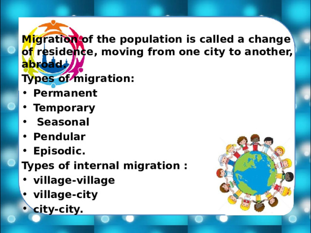 Migration of the population is called a change of residence, moving from one city to another, abroad. Types of migration: Permanent Temporary  Seasonal Pendular Episodic. Types of internal migration : village-village village-city city-city. 