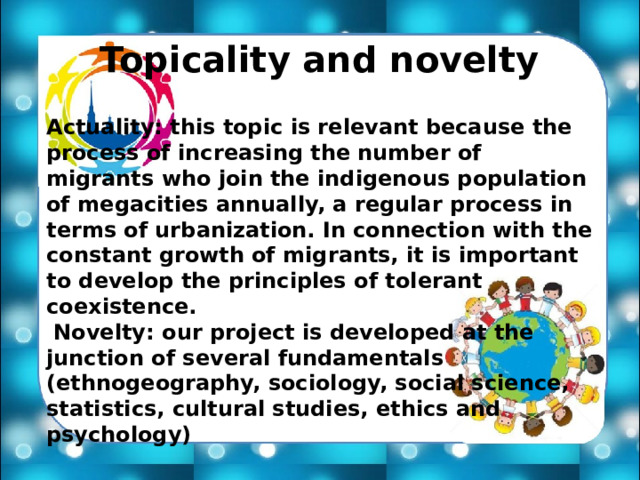 Topicality and novelty Actuality: this topic is relevant because the process of increasing the number of migrants who join the indigenous population of megacities annually, a regular process in terms of urbanization. In connection with the constant growth of migrants, it is important to develop the principles of tolerant coexistence.  Novelty: our project is developed at the junction of several fundamentals (ethnogeography, sociology, social science, statistics, cultural studies, ethics and psychology) 