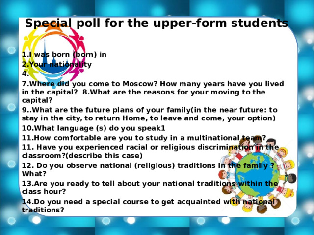 Special poll for the upper-form students  1.I was born (born) in 2.Your nationality 4. 7.Where did you come to Moscow? How many years have you lived in the capital? 8.What are the reasons for your moving to the capital? 9..What are the future plans of your family(in the near future: to stay in the city, to return Home, to leave and come, your option) 10.What language (s) do you speak1 11.How comfortable are you to study in a multinational team? 11. Have you experienced racial or religious discrimination in the classroom?(describe this case) 12. Do you observe national (religious) traditions in the family ? What? 13.Are you ready to tell about your national traditions within the class hour? 14.Do you need a special course to get acquainted with national traditions? 