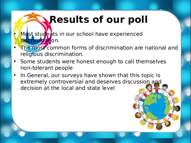   Results of our poll Most students in our school have experienced discrimination. The most common forms of discrimination are national and religious discrimination. Some students were honest enough to call themselves non-tolerant people In General, our surveys have shown that this topic is extremely controversial and deserves discussion and decision at the local and state level 