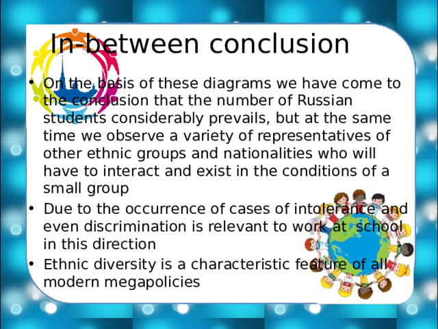  In-between conclusion  On the basis of these diagrams we have come to the conclusion that the number of Russian students considerably prevails, but at the same time we observe a variety of representatives of other ethnic groups and nationalities who will have to interact and exist in the conditions of a small group Due to the occurrence of cases of intolerance and even discrimination is relevant to work at school in this direction Ethnic diversity is a characteristic feature of all modern megapolicies 