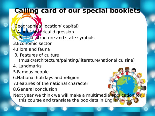 Calling card of our special booklets .Geographical location( capital) 2.A brief historical digression 2. Political structure and state symbols 3.Economic sector 4.Flora and fauna  3. Features of culture (music/architecture/painting/literature/national cuisine) 4. Landmarks 5.Famous people 6.National holidays and religion 7.Features of the national character 8.General conclusion Next year we think we will make a multimedia application for this course and translate the booklets in English 