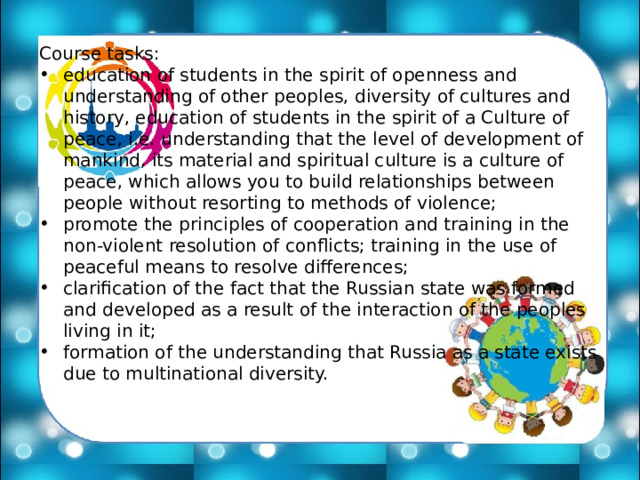 Course tasks: education of students in the spirit of openness and understanding of other peoples, diversity of cultures and history, education of students in the spirit of a Culture of peace, i.e. understanding that the level of development of mankind, its material and spiritual culture is a culture of peace, which allows you to build relationships between people without resorting to methods of violence; promote the principles of cooperation and training in the non-violent resolution of conflicts; training in the use of peaceful means to resolve differences; clarification of the fact that the Russian state was formed and developed as a result of the interaction of the peoples living in it; formation of the understanding that Russia as a state exists due to multinational diversity. 