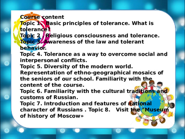 Course content Topic 1. Basic principles of tolerance. What is tolerance? Topic 2 . Religious consciousness and tolerance. Topic 3. Awareness of the law and tolerant behavior. Topic 4. Tolerance as a way to overcome social and interpersonal conflicts. Topic 5. Diversity of the modern world. Representation of ethno-geographical mosaics of the seniors of our school. Familiarity with the content of the course. Topic 6. Familiarity with the cultural traditions and customs of Russian. Topic 7. Introduction and features of national character of Russians . Topic 8. Visit the 