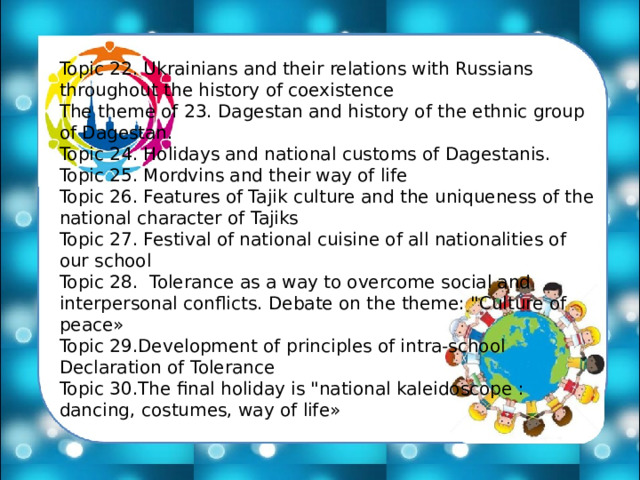 Topic 22. Ukrainians and their relations with Russians throughout the history of coexistence The theme of 23. Dagestan and history of the ethnic group of Dagestan. Topic 24. Holidays and national customs of Dagestanis. Topic 25. Mordvins and their way of life Topic 26. Features of Tajik culture and the uniqueness of the national character of Tajiks Topic 27. Festival of national cuisine of all nationalities of our school Topic 28. Tolerance as a way to overcome social and interpersonal conflicts. Debate on the theme: 