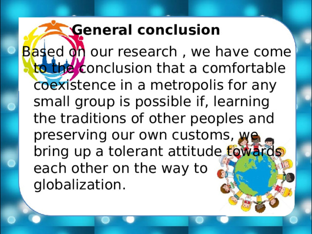 General conclusion Based on our research , we have come to the conclusion that a comfortable coexistence in a metropolis for any small group is possible if, learning the traditions of other peoples and preserving our own customs, we bring up a tolerant attitude towards each other on the way to globalization. 