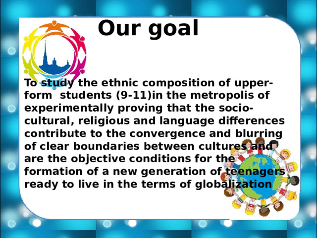 Our goal To study the ethnic composition of upper-form students (9-11)in the metropolis of experimentally proving that the socio-cultural, religious and language differences contribute to the convergence and blurring of clear boundaries between cultures and are the objective conditions for the formation of a new generation of teenagers ready to live in the terms of globalization 