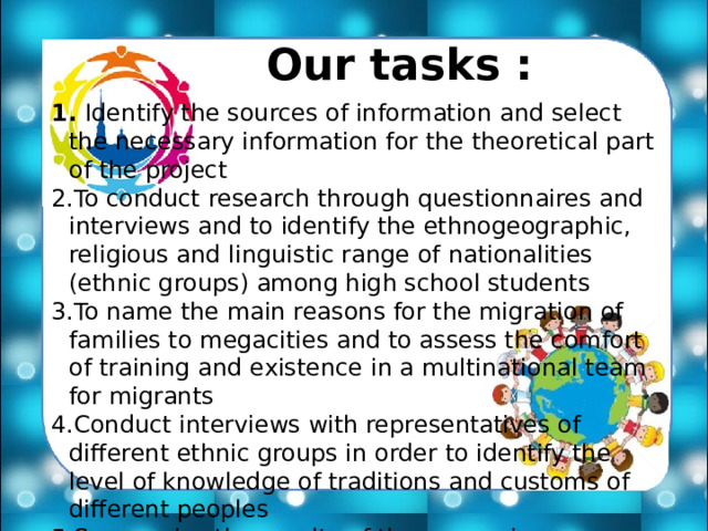 Our tasks :  Identify the sources of information and select the necessary information for the theoretical part of the project To conduct research through questionnaires and interviews and to identify the ethnogeographic, religious and linguistic range of nationalities (ethnic groups) among high school students To name the main reasons for the migration of families to megacities and to assess the comfort of training and existence in a multinational team for migrants Conduct interviews with representatives of different ethnic groups in order to identify the level of knowledge of traditions and customs of different peoples Summarize the results of the survey in a comparative table and chart system 