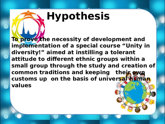 Hypothesis To prove the necessity of development and implementation of a special course “Unity in diversity!” aimed at instilling a tolerant attitude to different ethnic groups within a small group through the study and creation of common traditions and keeping their own customs up on the basis of universal human values 