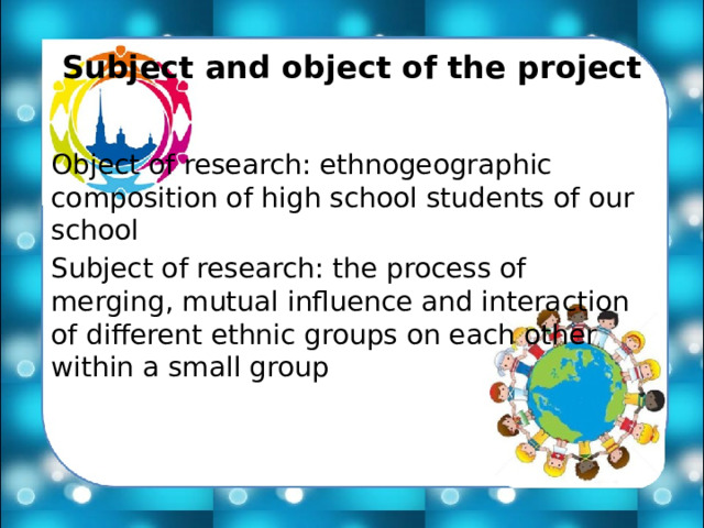 Subject and object of the project Object of research: ethnogeographic composition of high school students of our school Subject of research: the process of merging, mutual influence and interaction of different ethnic groups on each other within a small group 