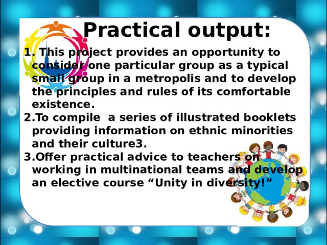 Practical output:  This project provides an opportunity to consider one particular group as a typical small group in a metropolis and to develop the principles and rules of its comfortable existence. To compile a series of illustrated booklets providing information on ethnic minorities and their culture3. Offer practical advice to teachers on working in multinational teams and develop an elective course “Unity in diversity!” 