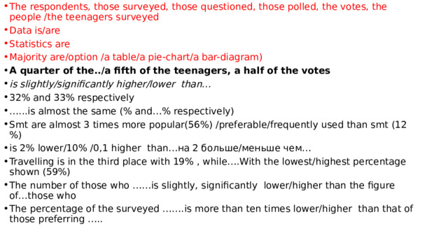 The respondents, those surveyed, those questioned, those polled, the votes, the people /the teenagers surveyed Data is/are Statistics are Majority are/option /a table/a pie-chart/a bar-diagram) A quarter of the../a fifth of the teenagers, a half of the votes is slightly/significantly higher/lower than… 32% and 33% respectively … ...is almost the same (% and…% respectively) Smt are almost 3 times more popular(56%) /preferable/frequently used than smt (12 %) is 2% lower/10% /0,1 higher than…на 2 больше/меньше чем… Travelling is in the third place with 19% , while….With the lowest/highest percentage shown (59%) The number of those who ……is slightly, significantly lower/higher than the figure of…those who The percentage of the surveyed …….is more than ten times lower/higher than that of those preferring ….. 