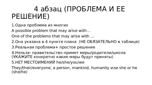  4 абзац (ПРОБЛЕМА И ЕЕ РЕШЕНИЕ) 1.Одна проблема из многих A possible problem that may arise with… One of the problems that may arise with … 2.Она указана в 4 пункте плана (НЕ ОБЯЗАТЕЛЬНО в таблице) 3.Реальная проблема+ простое решение 4.Нельзя- правительство примет меры/родители/школа (УКАЖИТЕ конкретно какие меры будут приняты) 5.НЕТ МЕСТОИМЕНИЙ he/she/you/we They/their/everyone, a person, mankind, humanity или she or he (she/he) 