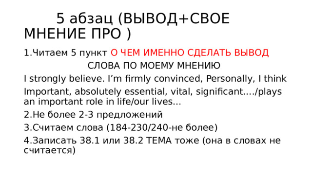  5 абзац (ВЫВОД+СВОЕ МНЕНИЕ ПРО ) 1.Читаем 5 пункт О ЧЕМ ИМЕННО СДЕЛАТЬ ВЫВОД  СЛОВА ПО МОЕМУ МНЕНИЮ I strongly believe. I’m firmly convinced, Personally, I think Important, absolutely essential, vital, significant…./plays an important role in life/our lives… 2.Не более 2-3 предложений 3.Считаем слова (184-230/240-не более) 4.Записать 38.1 или 38.2 ТЕМА тоже (она в словах не считается) 