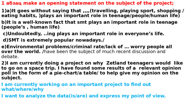 1 абзац make an opening statement on the subject of the project;   1)a)It goes without saying that ,,,,(travelling, playing sport, shopping /eating habits, )plays an important role in teenage/people/human life) b)It is a well-known fact that smt plays an important role in teenage (people’s , human life)  c)Undoubtedly, ..ing plays an important role in everyone’s life.  d)SMT is extremely popular nowadays./ e)Environmental problems/criminal rate/lack of … worry people all over the world. / have been the subject of much recent discussion and debate. 2)I am currently doing a project on why Zetland teenagers would like to go on a space trip. I have found some results of a relevant opinion poll in the form of a pie-chart/a table/ to help give my opinion on the subject. I am currently working on an important project to find out what/where/why I want to analyze the data(is/are) and express my point of view. 