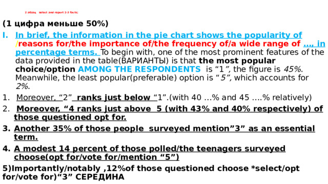 2 абзац select and report 2-3 facts;   (1 цифра меньше 50%) In brief, the information in the pie chart shows the popularity of / reasons for/the importance of/the frequency of/a wide range of …, in percentage terms. To begin with, one of the most prominent features of the data provided in the table(ВАРИАНТЫ) is that the most popular choice/option AMONG THE RESPONDENTS is “1 ”, the figure is 45% . Meanwhile, the least popular(preferable) option is “ 5”, which accounts for 2% .  Moreover, “ 2”  ranks just below “ 1”.(with 40 …% and 45 ….% relatively)  Moreover, “4 ranks just above 5 (with 43% and 40% respectively) of those questioned opt for. Another 35% of those people surveyed mention”3” as an essential term. A modest 14 percent of those polled/the teenagers surveyed choose(opt for/vote for/mention “5”) 5)Importantly/notably ,12%of those questioned choose *select/opt for/vote for)“3” СЕРЕДИНА 