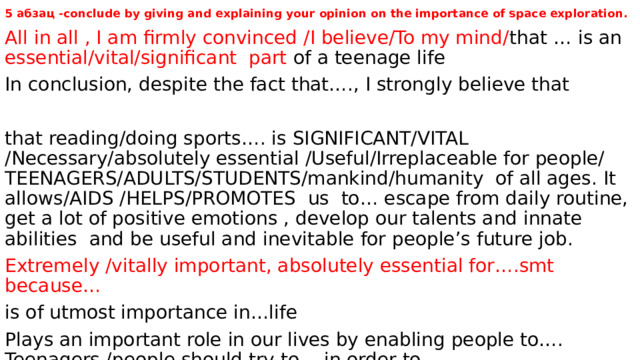 5 абзац -conclude by giving and explaining your opinion on the importance of space exploration.   All in all , I am firmly convinced /I believe/To my mind/ that … is an essential/vital/significant part of a teenage life In conclusion, despite the fact that…., I strongly believe that that reading/doing sports…. is SIGNIFICANT/VITAL /Necessary/absolutely essential /Useful/Irreplaceable for people/ TEENAGERS/ADULTS/STUDENTS/mankind/humanity of all ages. It allows/AIDS /HELPS/PROMOTES us to… escape from daily routine, get a lot of positive emotions , develop our talents and innate abilities and be useful and inevitable for people’s future job. Extremely /vitally important, absolutely essential for….smt because… is of utmost importance in…life Plays an important role in our lives by enabling people to…. Teenagers /people should try to …in order to… 