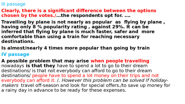 III passage Clearly, there is a significant difference between the options chosen by the votes./ …the respondents opt for. …. Travelling by plane is not nearly as popular as flying by plane , having only 8 % popularity rating , against 29%. It can be inferred that flying by plane is much faster, safer and more comfortable than using a train for reaching necessary destinations. Is almost/nearly 4 times more popular than going by train IV passage A possible problem that may arise when people travelling nowadays is that they have to spend a lot to go to their dream destinations/ is that not everybody can afford to go to their dream destinations/ people have to spend a lot money on their trips and not everybody can afford it. /. However this problem can be solved If holiday- makers travel off-season and look for special offers./to save up money for a rainy day in advance to be ready for these expenses. 